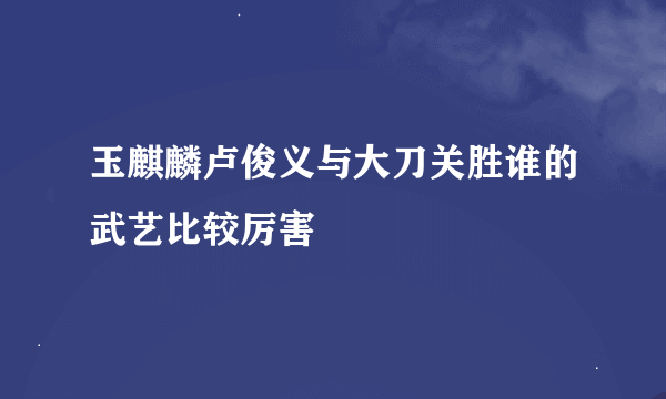 玉麒麟卢俊义与大刀关胜谁的武艺比较厉害