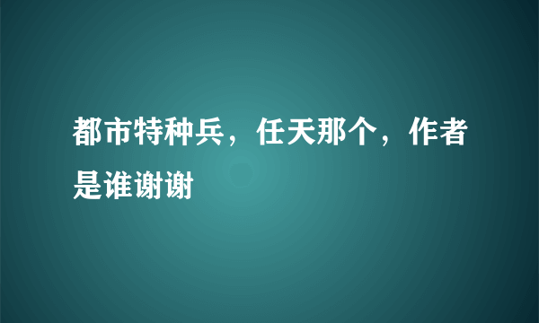 都市特种兵，任天那个，作者是谁谢谢