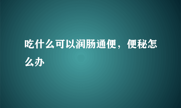 吃什么可以润肠通便，便秘怎么办