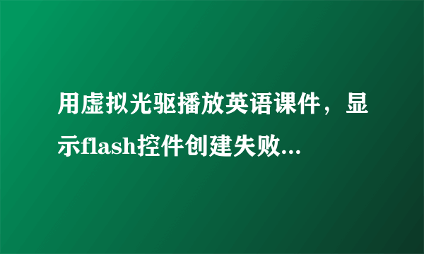 用虚拟光驱播放英语课件，显示flash控件创建失败怎么办？