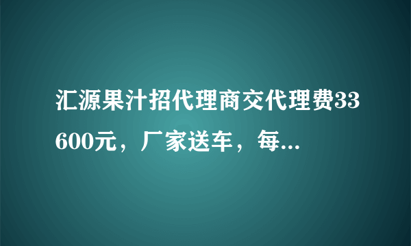 汇源果汁招代理商交代理费33600元，厂家送车，每月还发2600元工资是真的吗