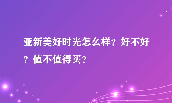 亚新美好时光怎么样？好不好？值不值得买？