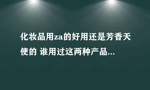 化妆品用za的好用还是芳香天使的 谁用过这两种产品 做个比较好吗