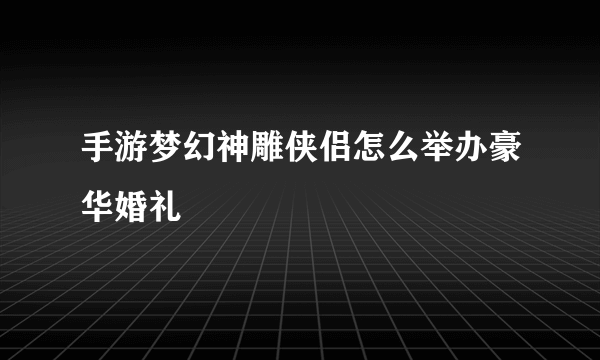 手游梦幻神雕侠侣怎么举办豪华婚礼