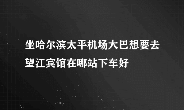 坐哈尔滨太平机场大巴想要去望江宾馆在哪站下车好