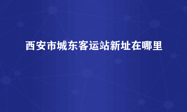 西安市城东客运站新址在哪里