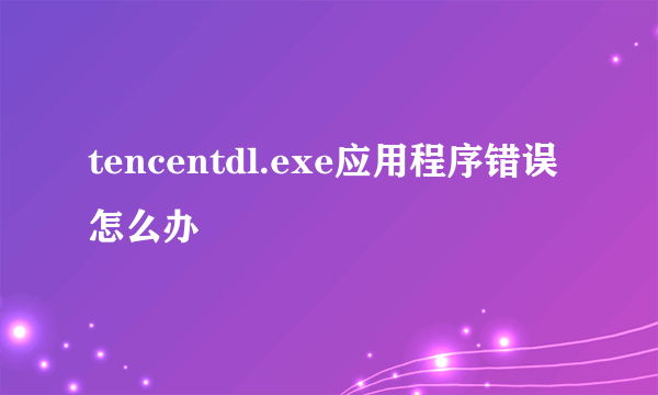 tencentdl.exe应用程序错误怎么办