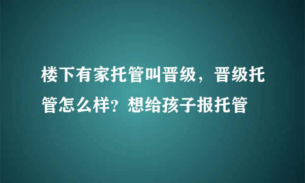 楼下有家托管叫晋级，晋级托管怎么样？想给孩子报托管