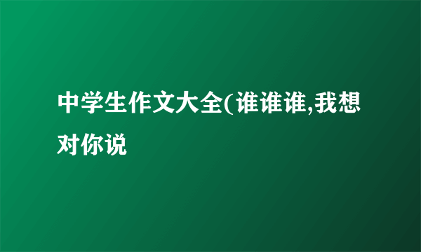 中学生作文大全(谁谁谁,我想对你说