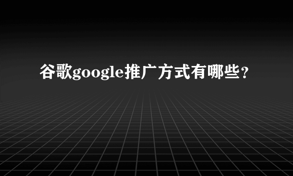 谷歌google推广方式有哪些？