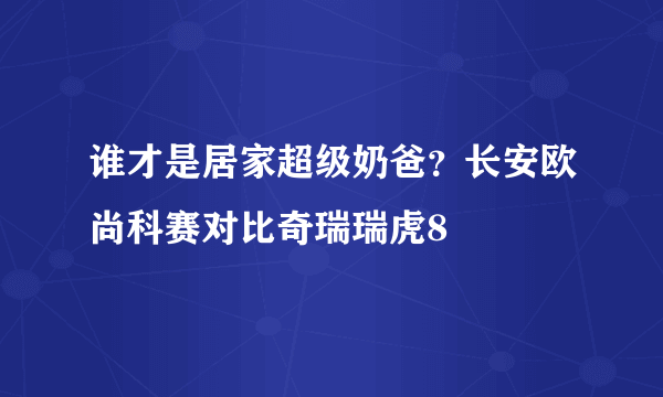 谁才是居家超级奶爸？长安欧尚科赛对比奇瑞瑞虎8