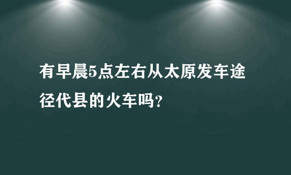 有早晨5点左右从太原发车途径代县的火车吗？