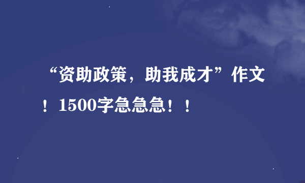 “资助政策，助我成才”作文！1500字急急急！！