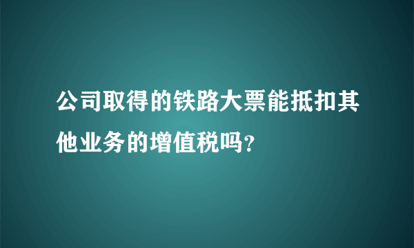 公司取得的铁路大票能抵扣其他业务的增值税吗？