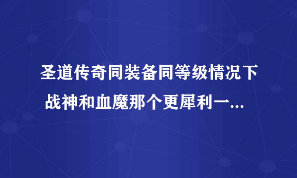 圣道传奇同装备同等级情况下 战神和血魔那个更犀利一点 或者从多方面分析一下 谢谢..急求