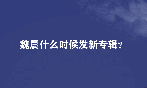 魏晨什么时候发新专辑？