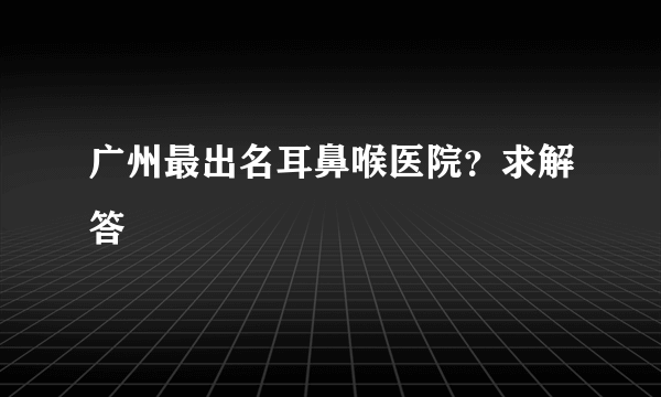 广州最出名耳鼻喉医院？求解答