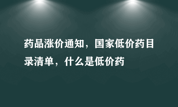 药品涨价通知，国家低价药目录清单，什么是低价药