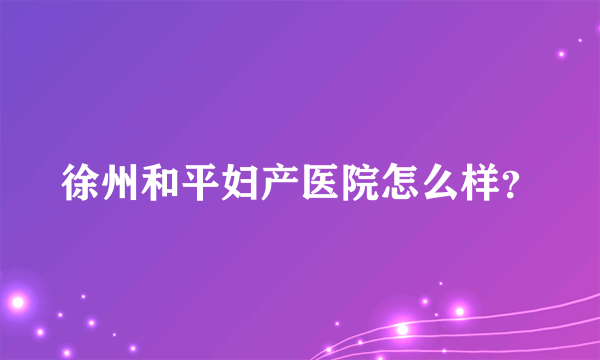 徐州和平妇产医院怎么样？