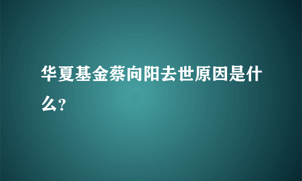 华夏基金蔡向阳去世原因是什么？