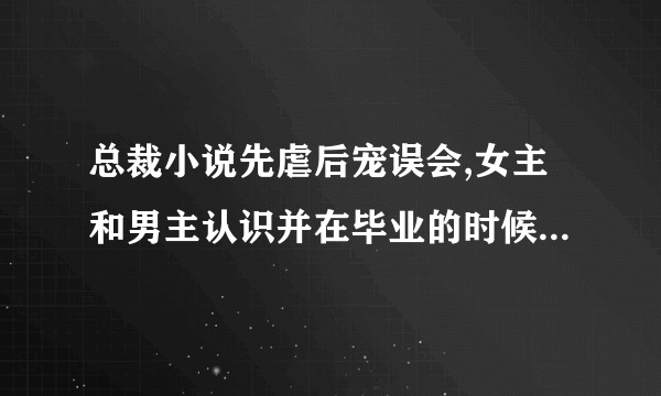 总裁小说先虐后宠误会,女主和男主认识并在毕业的时候发生了关系,女主以为男主不要自己，说出了很伤人话