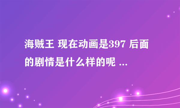 海贼王 现在动画是397 后面的剧情是什么样的呢 谁详细说说 万分感谢如题 谢谢了