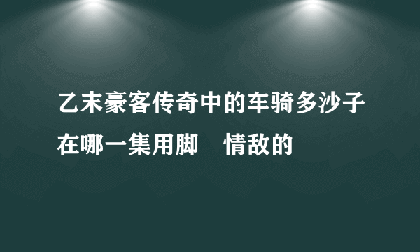 乙末豪客传奇中的车骑多沙子在哪一集用脚蹍情敌的