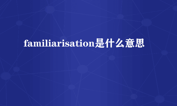 familiarisation是什么意思