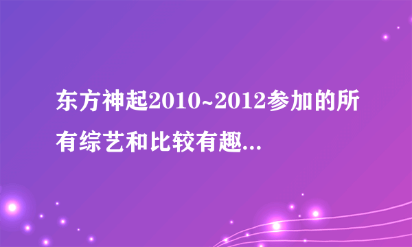 东方神起2010~2012参加的所有综艺和比较有趣的视频！越全越好！！！最好有网址，没有也行，但是要全啊！！