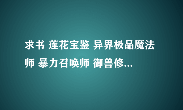 求书 莲花宝鉴 异界极品魔法师 暴力召唤师 御兽修仙 都要TXT 无错 不缺章的 4本全发给分···