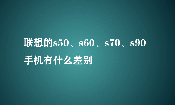 联想的s50、s60、s70、s90手机有什么差别