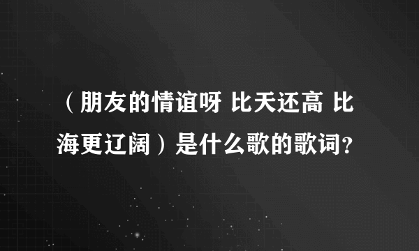 （朋友的情谊呀 比天还高 比海更辽阔）是什么歌的歌词？