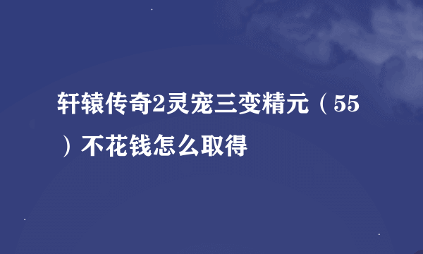 轩辕传奇2灵宠三变精元（55）不花钱怎么取得