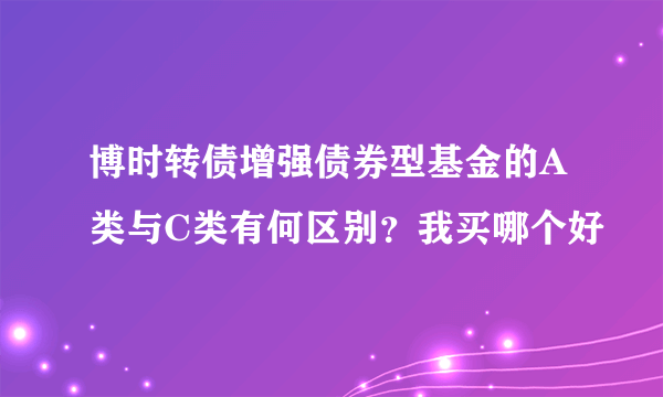 博时转债增强债券型基金的A类与C类有何区别？我买哪个好