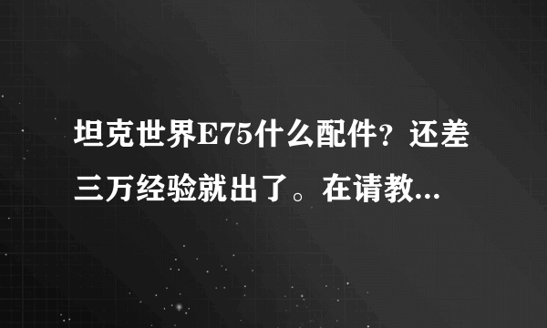 坦克世界E75什么配件？还差三万经验就出了。在请教一下哈，E75玩法跟虎王类似吗？我觉得虎王八级房