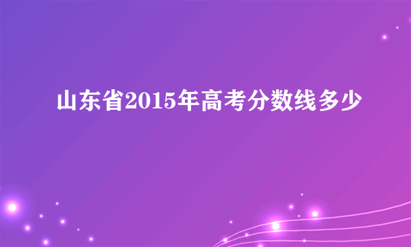 山东省2015年高考分数线多少