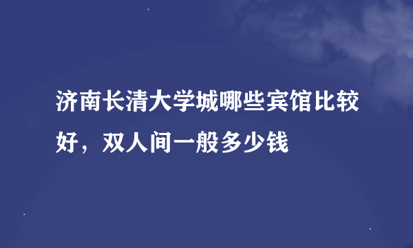 济南长清大学城哪些宾馆比较好，双人间一般多少钱