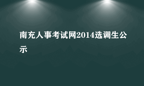 南充人事考试网2014选调生公示