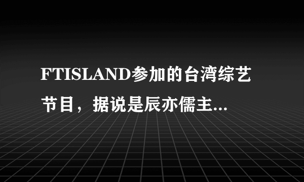 FTISLAND参加的台湾综艺节目，据说是辰亦儒主持，好像汪东城也到场了。 那个节目是什么？