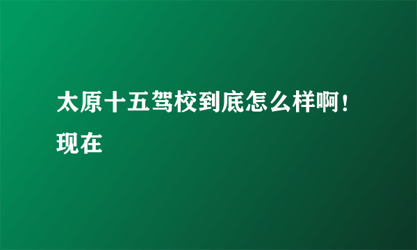 太原十五驾校到底怎么样啊！现在