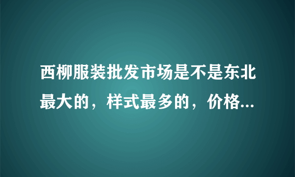 西柳服装批发市场是不是东北最大的，样式最多的，价格最便宜的批发市场？