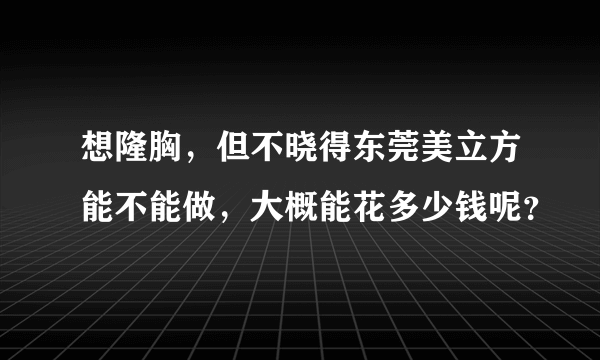 想隆胸，但不晓得东莞美立方能不能做，大概能花多少钱呢？