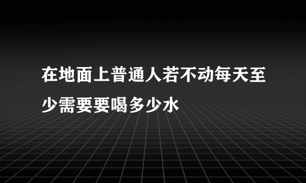 在地面上普通人若不动每天至少需要要喝多少水