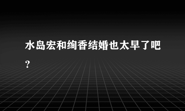 水岛宏和绚香结婚也太早了吧？