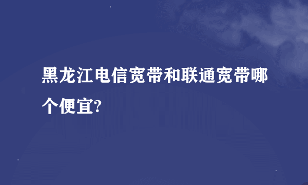 黑龙江电信宽带和联通宽带哪个便宜?