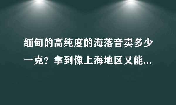 缅甸的高纯度的海落音卖多少一克？拿到像上海地区又能卖多少？药投丸之类的呢？