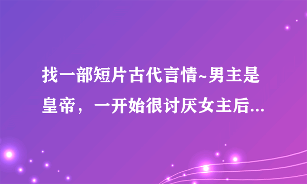 找一部短片古代言情~男主是皇帝，一开始很讨厌女主后来又喜欢上她，各位帮帮忙~重谢