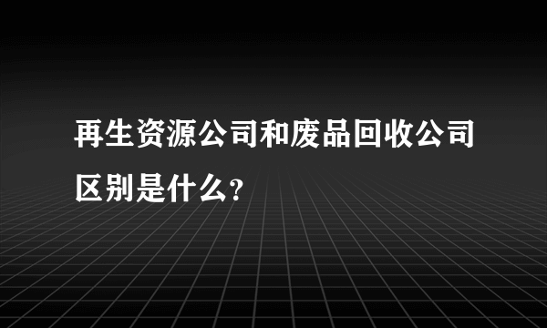 再生资源公司和废品回收公司区别是什么？