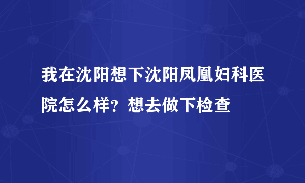 我在沈阳想下沈阳凤凰妇科医院怎么样？想去做下检查