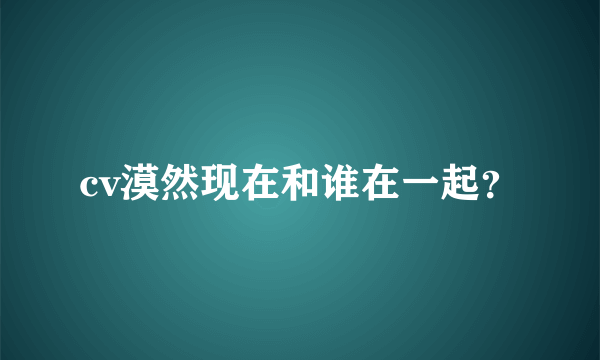 cv漠然现在和谁在一起？